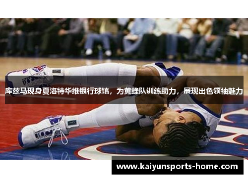 库兹马现身夏洛特华维银行球馆，为黄蜂队训练助力，展现出色领袖魅力